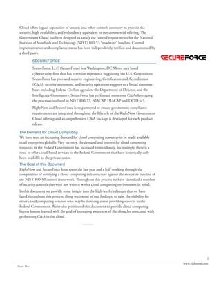 Cloud offers logical separation of tenants and other controls necessary to provide the
 security, high availability, and redundancy equivalent to our commercial offering. The
 Government Cloud has been designed to satisfy the control requirements for the National
 Institute of Standards and Technology (NIST) 800-53 “moderate” baseline. Control
 implementation and compliance status has been independently verified and documented by
 a third party.

             SECUREFORCE
             SecureForce, LLC (SecureForce) is a Washington, DC Metro area based
             cybersecurity firm that has extensive experience supporting the U.S. Government.
             SecureForce has provided security engineering, Certification and Accreditation
             (C&A), security assessment, and security operations support to a broad customer
             base, including Federal Civilian agencies, the Department of Defense, and the
             Intelligence Community. SecureForce has performed numerous C&As leveraging
             the processes outlined in NIST 800-37, NIACAP, DIACAP and DCID 6/3.
             RightNow and SecureForce have partnered to ensure government compliance
             requirements are integrated throughout the lifecycle of the RightNow Government
             Cloud offering and a comprehensive C&A package is developed for each product
             release.

 The Demand for Cloud Computing
 We have seen an increasing demand for cloud computing resources to be made available
 in all enterprises globally. Very recently, the demand and interest for cloud computing
 resources in the Federal Government has increased tremendously. Increasingly, there is a
 need to offer cloud-based services to the Federal Government that have historically only
 been available to the private sector.
 The Goal of this Document
 RightNow and SecureForce have spent the last year and a half working through the
 complexities of certifying a cloud computing infrastructure against the moderate baseline of
 the NIST 800-53 control framework. Throughout this process we have identified a number
 of security controls that were not written with a cloud computing environment in mind.
 In this document we provide some insight into the high-level challenges that we have
 faced throughout this process, along with some of our findings, to raise the visibility for
 other cloud computing vendors who may be thinking about providing services to the
 Federal Government. We’ve also positioned this document to provide cloud computing
 buyers lessons learned with the goal of increasing awareness of the obstacles associated with
 performing C&A in the cloud.
                                             ..........




                                                                                                                2
                                                                                                 www.rightnow.com
Share This
 