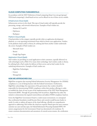 CLOUD COMPUTING FUNDAMENTALS
 In accordance with the NIST Definition of cloud computing (http://csrc.nist.gov/groups/
 SNS/cloud-computing/), cloud-based services can be offered via one of three service models.

 Infrastructure Cloud (IaaS)
 Infrastructure services in the cloud. This type of cloud vendor will typically provide the
 processing, storage, and network infrastructure. Examples of IaaS vendors are:
       · Amazon EC2 and S3
       · OpsSource
       · Rackspace
 Platform Cloud (PaaS)
 Cloud providers in this category typically provide either an application development
 platform, or a raw operating environment from which to house your applications. Vendors
 in the platform cloud could, in theory, be utilizing IaaS from another vendor underneath
 the covers. Examples of PaaS vendors are:
       · Microsoft Azure
       · Boomi
       · Google App Engine
 Application Cloud (SaaS)
 SaaS vendors are providing an actual application to their customers, typically delivered via
 web technologies such as Web 2.0 or smart client technology. SaaS vendors could, in theory,
 be utilizing both a PaaS vendor for delivery of their service and an IaaS vendor for the
 underlying infrastructure. Examples of SaaS vendors are:
       · RightNow Technologies
       · Concur
       · MessageLabs

 HOW WE APPROACHED C&A
 RightNow recognizes that meeting Federal Information Security Management Act (FISMA)
 compliance is a cost of doing business with the Federal Government. Furthermore,
 RightNow acknowledges the expectation of the government that vendors should be
 responsible for demonstrating FISMA compliance within their product offerings in order
 to establish the chain of trust as part of the implementation of the NIST Risk Management
 Framework (RMF). Through the partnership with SecureForce, RightNow has taken the
 initiative to demonstrate the required trustworthiness and address FISMA compliance head-on.
 Given the RightNow Government Cloud is a multi-tenant environment, we anticipated
 that certification boundaries would become blurry and controls would become harder to
 satisfy. In order to address all aspects of the cloud offering, a flexible yet comprehensive
 approach to addressing C&A within the cloud was required. Based upon the most common
 customer use cases and data types, the Federal Information Processing Standard (FIPS) 199
 system categorization for the Government Cloud was determined to be moderate. To
 ensure consistent documentation and assessment of controls across tenants, the certification
                                                                                                               3
                                                                                                www.rightnow.com
Share This
 