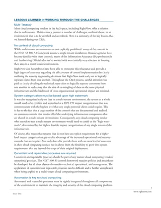 LESSONS LEARNED IN WORKING THROUGH THE CHALLENGES
 Multi-Tenancy
 Most cloud computing vendors in the SaaS space, including RightNow, offer a solution
 that is multi-tenant. Multi-tenancy presents a number of challenges, outlined above, in an
 environment that is to be certified and accredited. Here is a summary of the key lessons that
 we learned during our C&A.

 No context of cloud computing
 While multi-tenant environments are not explicitly prohibited, many of the controls in
 the NIST SP 800-53 framework assume a single-tenant installation. Because agencies have
 become familiar with these controls, many of the Information Assurance (IA) professionals
 and Authorizing Officials that we’ve worked with were initially very reluctant to housing
 their data in a multi-tenant environment.
 RightNow and SecureForce have been able to overcome this reluctance and provide a
 high degree of assurance regarding the effectiveness of control implementation by clearly
 outlining the security engineering decisions that RightNow made early-on to logically
 separate clients from one another. Throughout the C&A process, careful attention was
 paid to clearly detailing the technical steps taken to logically separate customers from
 one another in such a way that the risk of co-mingling of data on the same physical
 infrastructure and the likelihood of cross-organizational operational impact are minimal.
 System categorization must be based upon high watermark
 It was also recognized early-on that in a multi-tenant environment, the system as a whole
 would need to be certified and accredited at a FIPS 199 impact categorization that was
 commensurate with the highest level that any single potential client could require. This
 is due to the fact that a large number of the controls that are documented and audited
 are common controls that involve all of the underlying infrastructure components that
 are shared in a multi-tenant environment. Consequently, any cloud computing vendor
 who intends to run a multi-tenant environment would need to certify at the “high water
 mark”, determined by the highest feasible impact categorization of any single tenant of the
 infrastructure.
 Of course, this means that tenants that do not have an explicit requirement for a higher
 level impact categorization get to take advantage of the increased operational and security
 controls that are in place. Not only does this provide them with an extra level of assurance
 in their cloud computing vendor, but it allows them the flexibility to grow into system
 requirements that are beyond the scope of their original deployment.
 Consistent and repeatable processes are required
 Consistent and repeatable processes should be part of any mature cloud computing vendor’s
 operational practices. The NIST 800-53 control framework requires policies and procedures
 be developed for all three classes of controls—technical, operational, and management. The
 application of consistent and repeatable processes can be difficult and is further complicated
 when being applied to a multi-tenant cloud computing environment.

 Automation is key to cloud computing
 Automated and repeatable processes must be tightly integrated throughout all components
 of the environment to maintain the integrity and security of the cloud computing platform
                                                                                                                 5
                                                                                                  www.rightnow.com
Share This
 