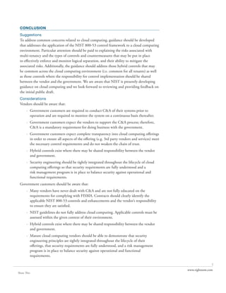 CONCLUSION
 Suggestions
 To address common concerns related to cloud computing, guidance should be developed
 that addresses the application of the NIST 800-53 control framework to a cloud computing
 environment. Particular attention should be paid to explaining the risks associated with
 multi-tenancy and the types of controls and countermeasures that may be put in place
 to effectively enforce and monitor logical separation, and their ability to mitigate the
 associated risks. Additionally, the guidance should address those hybrid controls that may
 be common across the cloud computing environment (i.e. common for all tenants) as well
 as those controls where the responsibility for control implementation should be shared
 between the vendor and the government. We are aware that NIST is presently developing
 guidance on cloud computing and we look forward to reviewing and providing feedback on
 the initial public draft.
 Considerations
 Vendors should be aware that:
       · Government customers are required to conduct C&A of their systems prior to
         operation and are required to monitor the system on a continuous basis thereafter.
       · Government customers expect the vendors to support the C&A process; therefore,
         C&A is a mandatory requirement for doing business with the government.
       · Government customers expect complete transparency into cloud computing offerings
         in order to ensure all aspects of the offering (e.g. 3rd party vendors and services) meet
         the necessary control requirements and do not weaken the chain of trust.
       · Hybrid controls exist where there may be shared responsibility between the vendor
         and government.
       · Security engineering should be tightly integrated throughout the lifecycle of cloud
         computing offerings so that security requirements are fully understood and a
         risk management program is in place to balance security against operational and
         functional requirements.
 Government customers should be aware that:
       · Many vendors have never dealt with C&A and are not fully educated on the
         requirements for complying with FISMA. Contracts should clearly identify the
         applicable NIST 800-53 controls and enhancements and the vendor’s responsibility
         to ensure they are satisfied.
       · NIST guidelines do not fully address cloud computing. Applicable controls must be
         assessed within the given context of their environment.
       · Hybrid controls exist where there may be shared responsibility between the vendor
         and government.
       · Mature cloud computing vendors should be able to demonstrate that security
         engineering principles are tightly integrated throughout the lifecycle of their
         offerings, that security requirements are fully understood, and a risk management
         program is in place to balance security against operational and functional
         requirements.

                                                                                                                    7
                                                                                                     www.rightnow.com
Share This
 