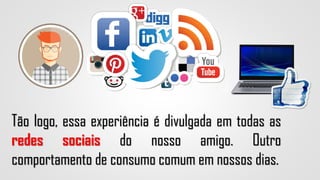 Tão logo, essa experiência é divulgada em todas as
redes sociais do nosso amigo. Outro
comportamento de consumo comum em nossos dias.
 
