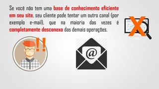 !!
X
Se você não tem uma base de conhecimento eficiente
em seu site, seu cliente pode tentar um outro canal (por
exemplo e-mail), que na maioria das vezes é
completamente desconexo das demais operações.
 