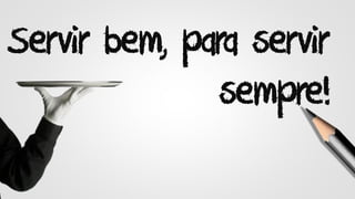 Servir bem, para servir
sempre!
 