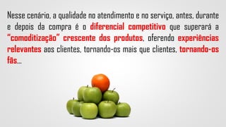 Nesse cenário, a qualidade no atendimento e no serviço, antes, durante
e depois da compra é o diferencial competitivo que superará a
“comoditização” crescente dos produtos, oferendo experiências
relevantes aos clientes, tornando-os mais que clientes, tornando-os
fãs...
 