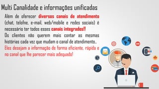 Multi Canalidade e informações unificadas
Além de oferecer diversos canais de atendimento
(chat, telofne, e-mail, web/mobile e redes sociais) é
necessário ter todos esses canais integrados!!
Os clientes não querem mais contar as mesmas
histórias cada vez que mudam o canal de atendimento..
Eles desejam a informação de forma eficiente, rápida e
no canal que lhe parecer mais adequado!
 