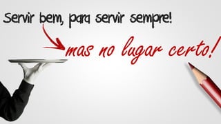 Servir bem, para servir sempre!
mas no lugar certo!
 
