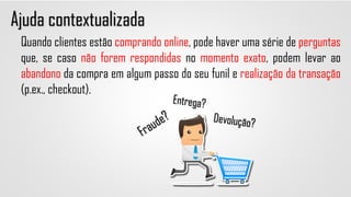 Ajuda contextualizada
Quando clientes estão comprando online, pode haver uma série de perguntas
que, se caso não forem respondidas no momento exato, podem levar ao
abandono da compra em algum passo do seu funil e realização da transação
(p.ex., checkout).
 