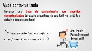 Ajuda contextualizada
Anti-fraude!!
Política Devolução!!
Entrega ágil!!
!!
Fornecer uma base de conhecimento com questões
contextualizadas às etapas específicas do seu funil, vai ajudá-lo a
reduzir a taxa de abandono!!
“Conhecimento leva a confiança
e confiança leva a conversão”!!
 