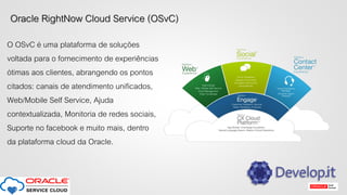 Oracle RightNow Cloud Service (OSvC)
O OSvC é uma plataforma de soluções
voltada para o fornecimento de experiências
ótimas aos clientes, abrangendo os pontos
citados: canais de atendimento unificados,
Web/Mobile Self Service, Ajuda
contextualizada, Monitoria de redes sociais,
Suporte no facebook e muito mais, dentro
da plataforma cloud da Oracle.
 