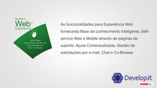 As funcionalidades para Experiência Web
fornecerão Base de conhecimento inteligente, Self-
service Web e Mobile através de páginas de
suporte, Ajuda Contextualizada, Gestão de
solicitações por e-mail, Chat e Co-Browse
 