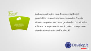 As funcionalidades para Experiência Social
possibilitam o monitoramento das redes Sociais
através de palavras-chave, gestão de comunidades
e fóruns de suporte e inovação, além do suporte e
atendimento através do Facebook!
 