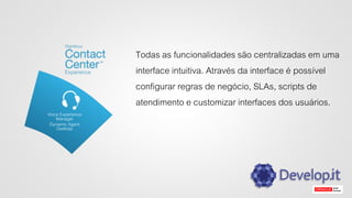 Todas as funcionalidades são centralizadas em uma
interface intuitiva. Através da interface é possível
configurar regras de negócio, SLAs, scripts de
atendimento e customizar interfaces dos usuários.
 