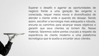 Superar o desafio e agarrar as oportunidades de
negócio frente a uma geração tão exigente e
conectada, requer meios novos e diversificados de
atender o cliente onde e quando ele desejar. Sendo
assim, escolher a tecnologia mais adequada e robusta,
encurta os caminhos para alcançar esses objetivos e
garantir que seus clientes se tornem fãs. Nesse
material, falaremos sobre pontos cruciais a respeito da
experiência do cliente moderno e uma plataforma
tecnológica que te auxilia a encantar seus clientes.
 