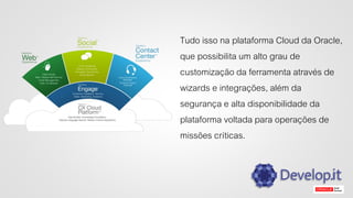Tudo isso na plataforma Cloud da Oracle,
que possibilita um alto grau de
customização da ferramenta através de
wizards e integrações, além da
segurança e alta disponibilidade da
plataforma voltada para operações de
missões críticas.
 