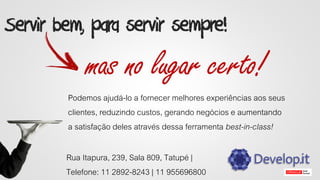 Servir bem, para servir sempre!
mas no lugar certo!
Podemos ajudá-lo a fornecer melhores experiências aos seus
clientes, reduzindo custos, gerando negócios e aumentando
a satisfação deles através dessa ferramenta best-in-class!
Rua Itapura, 239, Sala 809, Tatupé |
Telefone: 11 2892-8243 | 11 955696800
 