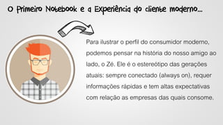O Primeiro Notebook e a Experiência do cliente moderno...
Para ilustrar o perfil do consumidor moderno,
podemos pensar na história do nosso amigo ao
lado, o Zé. Ele é o estereótipo das gerações
atuais: sempre conectado (always on), requer
informações rápidas e tem altas expectativas
com relação as empresas das quais consome.
 