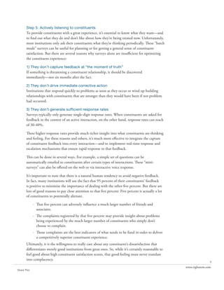 Step 5: Actively listening to constituents
       To provide constituents with a great experience, it’s essential to know what they want—and
       to find out what they do and don’t like about how they’re being treated now. Unfortunately,
       most institutions only ask their constituents what they’re thinking periodically. These “batch
       mode” surveys can be useful for planning or for getting a general sense of constituent
       satisfaction. But there are several reasons why surveys alone are insufficient for optimizing
       the constituent experience:

       1) They don’t capture feedback at “the moment of truth”
       If something is threatening a constituent relationship, it should be discovered
       immediately—not six months after the fact.

       2) They don’t drive immediate corrective action
       Institutions that respond quickly to problems as soon as they occur or wind up building
       relationships with constituents that are stronger than they would have been if not problem
       had occurred.

       3) They don’t generate sufficient response rates
       Surveys typically only generate single-digit response rates. When constituents are asked for
       feedback in the context of an active interaction, on the other hand, response rates can reach
       of 30-40%.

       These higher response rates provide much richer insight into what constituents are thinking
       and feeling. For these reasons and others, it’s much more effective to integrate the capture
       of constituent feedback into every interaction—and to implement real-time response and
       escalation mechanisms that ensure rapid response to that feedback.

       This can be done in several ways. For example, a simple set of questions can be
       automatically emailed to constituents after certain types of interactions. These “mini-
       surveys” can also be offered on the web or via interactive voice response.

       It’s important to note that there is a natural human tendency to avoid negative feedback.
       In fact, many institutions will use the fact that 95 percent of their constituents’ feedback
       is positive to minimize the importance of dealing with the other five percent. But there are
       lots of good reasons to pay close attention to that five percent: Five percent is actually a lot
       of constituents to potentially alienate.

             · That five percent can adversely influence a much larger number of friends and
               associates.
             · The complaints registered by that five percent may provide insight about problems
               being experienced by the much larger number of constituents who simply don’t
               choose to complain.
             · Those complaints are the best indicators of what needs to be fixed in order to deliver
               a competitively superior constituent experience.
       Ultimately, it is the willingness to really care about any constituent’s dissatisfaction that
       differentiates merely good institutions from great ones. So, while it’s certainly reasonable to
       feel good about high constituent satisfaction scores, that good feeling must never translate
       into complacency.
                                                                                                                         9
                                                                                                          www.rightnow.com
Share This
 