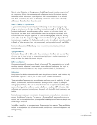 Keep in mind the design of these processes should be performed from the perspective of
       the constituent. It’s not the constituent’s job to figure out how to do business with the
       institution; it’s the institution’s job to figure out how constituents want to do business
       with them. Institutions that think in these truly constituent-centric terms will clearly
       differentiate themselves from those that don’t.

       Step 7: Talking to constituents
       A great constituent experience isn’t just about listening. It’s also about saying the right
       things to constituents at the right time. Many institutions struggle to do this. They often
       broadcast inadequately targeted messages to large numbers of recipients—in the vain
       hope that at least some of the constituents for whom the message is relevant will see it.
       Unfortunately, this “shotgun” approach, in addition to being highly inefficient, actually
       makes it less likely that recipients will pay attention to future messages. Especially when
       institutions are struggling with the fact that students often forward their university email to
       a Google or Yahoo account where it is automatically put into an infrequently read folder.

       Institutions face a three-fold challenge when it comes to communicating with their
       constituencies:

       1) Segmentation
       Information should only be delivered to those constituents for whom it is relevant. That
       relevance may be based on one or more constituent attributes—such as ender, course of
       study, or where they are in the student lifecycle.

       2) Personalization
       Communications with constituents should feel personal. This personalization can include
       anything from the individual’s name to their projected year of graduation. The key is to
       make sure customers never feel like they are just another number in your database.

       3) Context
       Every interaction with a constituent takes place in a particular context. These contexts may
       be related to a process, a time of year, or some level of academic achievement.

       These principles of segmentation, personalization, and context can be applied in all kinds
       of ways to enhance the constituent experience. Messages can be targeted according to
       demographic attributes. They can be driven by events such as registration deadlines. They
       can even be triggered by conditions such as a decline in a student’s GPA. Given the right
       technology and resources, institutions are ultimately only limited by their imagination and
       insight.

       Institutions can employ any combination of segmentation, personalization, and context to
       execute these kinds of programs. For example, a demographically segmented recruitment
       mailing may include a personalized greeting and acknowledgement of a recent campus visit
       or off-campus interview.

       Several key capabilities are necessary to put these concepts into practice. These capabilities
       include list management, opt-in/opt-out controls, collaborative content development, and
       message testing.
                                                                                                                       11
                                                                                                         www.rightnow.com
Share This
 