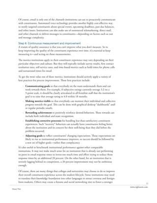 Of course, email is only one of the channels institutions can use to proactively communicate
       with constituents. Automated voice technology provides another highly cost-effective way
       to notify targeted constituents about special events, upcoming deadlines, past due balances,
       and other issues. Institutions can also make use of outsourced telemarketing, direct mail,
       and other channels to deliver messages to constituents—depending on factors such as cost
       and message complexity.

       Step 8: Continuous measurement and improvement
       A truism of quality assurance is that you can’t improve what you don’t measure. So to
       keep improving the quality of the constituent experience over time, it’s essential to keep
       measuring it—and acting on those measurements.

       The metrics institutions apply to their constituent experience may vary depending on their
       particular objectives and culture. But they will typically include survey results, first contact
       resolution rates, self-service rates, and time-based metrics such as hold-times for phone calls
       and turnaround times for email.

       To get the most value out of these metrics, institutions should actively apply a variety of
       best practices for process improvement. These best practices include:

             · Communicating goals so that everybody on the team understands them and can
               work towards them. For example, if subjective ratings currently average 3.2 on a
               5-point scale, it should be clearly articulated to all frontline staff that the institution’s
               goal is to raise that average rating to 4.0 within 18 months.
             · Making metrics visible so that everybody can monitor their individual and collective
               progress towards the goal. This can be done with graphical desktop “dashboards” and/
               or regular periodic emails.
             · Rewarding achievement to positively reinforce desired behaviors. These rewards can
               include both individual and team recognition.
             · Establishing corrective processes for handling less-than-satisfactory constituent
               experiences. Such “recovery” behaviors can actually leave constituents feeling better
               about the institution and its concern for their well-being than they did before the
               problem occurred.
             · Adjusting goals to reflect constituents’ changing expectations. Those expectations are
               likely to rise as institutional performance improves, so success should be followed by
               a new set of higher goals—rather than complacency.
       It’s also useful to benchmark institutional performance against other comparable
       institutions. It may not make much sense for an institution that is already out-performing
       its peers in email response times to invest too much time and effort trying to reduce those
       response times by an additional 20 percent. On the other hand, for an institution that is
       severely lagging behind its competitors, a 20 percent improvement may not be ambitious
       enough.

       Of course, there are many things that colleges and universities may choose to do to improve
       their overall constituent experience across the student lifecycle. Some institutions may need
       to translate their knowledge foundation into other languages to attract overseas and foreign-
       born students. Others may create a forums and social networking sites to foster a stronger                            12
                                                                                                               www.rightnow.com
Share This
 