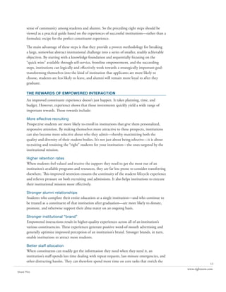 sense of community among students and alumni. So the preceding eight steps should be
       viewed as a practical guide based on the experiences of successful institutions—rather than a
       formulaic recipe for the perfect constituent experience.

       The main advantage of these steps is that they provide a proven methodology for breaking
       a large, somewhat abstract institutional challenge into a series of smaller, readily achievable
       objectives. By starting with a knowledge foundation and sequentially focusing on the
       “quick wins” available through self-service, frontline empowerment, and the succeeding
       steps, institutions can logically and effectively work towards a strategically important goal:
       transforming themselves into the kind of institution that applicants are more likely to
       choose, students are less likely to leave, and alumni will remain more loyal to after they
       graduate.

       the rewards of empowered interaction
       An improved constituent experience doesn’t just happen. It takes planning, time, and
       budget. However, experience shows that those investments quickly yield a wide range of
       important rewards. Those rewards include:

       More effective recruiting
       Prospective students are more likely to enroll in institutions that give them personalized,
       responsive attention. By making themselves more attractive to these prospects, institutions
       can also become more selective about who they admit—thereby maximizing both the
       quality and diversity of their student bodies. It’s not just about being selective—it is about
       recruiting and retaining the “right” students for your institution—the ones targeted by the
       institutional mission.

       Higher retention rates
       When students feel valued and receive the support they need to get the most out of an
       institution’s available programs and resources, they are far less prone to consider transferring
       elsewhere. This improved retention ensures the continuity of the student lifecycle experience
       and relieves pressure on both recruiting and admissions. It also helps institutions to execute
       their institutional mission more effectively.

       Stronger alumni relationships
       Students who complete their entire education at a single institution—and who continue to
       be treated as a constituent of that institution after graduation—are more likely to donate,
       promote, and otherwise support their alma mater on an ongoing basis.

       Stronger institutional “brand”
       Empowered interactions result in higher-quality experiences across all of an institution’s
       various constituencies. These experiences generate positive word-of-mouth advertising and
       generally optimize improved perception of an institution’s brand. Stronger brands, in turn,
       enable institutions to attract more students.

       Better staff allocation
       When constituents can readily get the information they need when they need it, an
       institution’s staff spends less time dealing with repeat requests, last-minute emergencies, and
       other distracting hassles. They can therefore spend more time on core tasks that enrich the
                                                                                                                        13
                                                                                                          www.rightnow.com
Share This
 