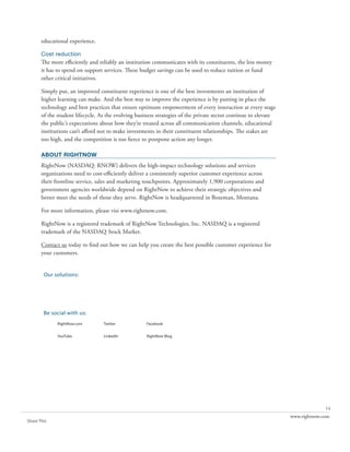 educational experience.

       Cost reduction
       The more efficiently and reliably an institution communicates with its constituents, the less money
       it has to spend on support services. These budget savings can be used to reduce tuition or fund
       other critical initiatives.

       Simply put, an improved constituent experience is one of the best investments an institution of
       higher learning can make. And the best way to improve the experience is by putting in place the
       technology and best practices that ensure optimum empowerment of every interaction at every stage
       of the student lifecycle. As the evolving business strategies of the private sector continue to elevate
       the public’s expectations about how they’re treated across all communication channels, educational
       institutions can’t afford not to make investments in their constituent relationships. The stakes are
       too high, and the competition is too fierce to postpone action any longer.

       about rightnow
       RightNow (NASDAQ: RNOW) delivers the high-impact technology solutions and services
       organizations need to cost-efficiently deliver a consistently superior customer experience across
       their frontline service, sales and marketing touchpoints. Approximately 1,900 corporations and
       government agencies worldwide depend on RightNow to achieve their strategic objectives and
       better meet the needs of those they serve. RightNow is headquartered in Bozeman, Montana.

       For more information, please visi www.rightnow.com.

       RightNow is a registered trademark of RightNow Technologies, Inc. NASDAQ is a registered
       trademark of the NASDAQ Stock Market.

       Contact us today to find out how we can help you create the best possible customer experience for
       your customers.


        Our solutions:
             RightNow CX                          RightNow Social               RightNow Engage
             The Customer Experience



             RightNow Web Experience              RightNow Contact Center       RightNow CX Cloud Platform


        Be social with us:
              RightNow.com             Twitter               Facebook


              YouTube                  LinkedIn              RightNow Blog




                                                                                                                               14
                                                                                                                 www.rightnow.com
Share This
 