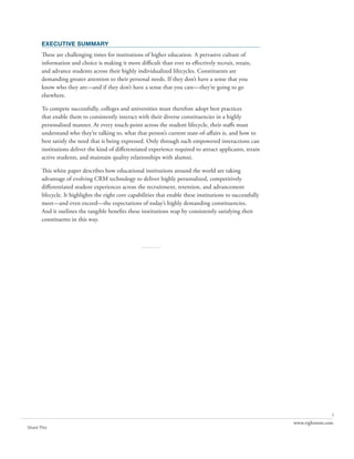 executive summary
       These are challenging times for institutions of higher education. A pervasive culture of
       information and choice is making it more difficult than ever to effectively recruit, retain,
       and advance students across their highly individualized lifecycles. Constituents are
       demanding greater attention to their personal needs. If they don’t have a sense that you
       know who they are—and if they don’t have a sense that you care—they’re going to go
       elsewhere.

       To compete successfully, colleges and universities must therefore adopt best practices
       that enable them to consistently interact with their diverse constituencies in a highly
       personalized manner. At every touch-point across the student lifecycle, their staffs must
       understand who they’re talking to, what that person’s current state-of-affairs is, and how to
       best satisfy the need that is being expressed. Only through such empowered interactions can
       institutions deliver the kind of differentiated experience required to attract applicants, retain
       active students, and maintain quality relationships with alumni.

       This white paper describes how educational institutions around the world are taking
       advantage of evolving CRM technology to deliver highly personalized, competitively
       differentiated student experiences across the recruitment, retention, and advancement
       lifecycle. It highlights the eight core capabilities that enable these institutions to successfully
       meet—and even exceed—the expectations of today’s highly demanding constituencies.
       And it outlines the tangible benefits these institutions reap by consistently satisfying their
       constituents in this way.



                                                    ..........




                                                                                                                            1
                                                                                                             www.rightnow.com
Share This
 