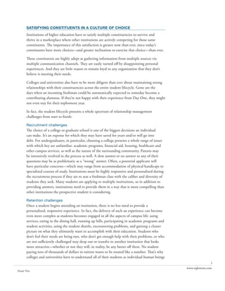 satisfying constituents in a culture of choice
       Institutions of higher education have to satisfy multiple constituencies to survive and
       thrive in a marketplace where other institutions are actively competing for those same
       constituents. The importance of this satisfaction is greater now than ever, since today’s
       constituents have more choices—and greater inclination to exercise that choice—than ever.

       These constituents are highly adept at gathering information from multiple sources via
       multiple communication channels. They are easily turned off by disappointing personal
       experiences. And they see little reason to remain loyal to any organization that they don’t
       believe is meeting their needs.

       Colleges and universities also have to be more diligent than ever about maintaining strong
       relationships with their constituencies across the entire student lifecycle. Gone are the
       days when an incoming freshman could be automatically expected to someday become a
       contributing alumnus. If they’re not happy with their experience from Day One, they might
       not even stay for their sophomore year.

       In fact, the student lifecycle presents a whole spectrum of relationship management
       challenges from start to finish:

       Recruitment challenges
       The choice of a college or graduate school is one of the biggest decisions an individual
       can make. It’s an expense for which they may have saved for years and/or will go into
       debt. For undergraduates, in particular, choosing a college presents a whole range of issues
       with which hey are unfamiliar: academic programs, financial aid, housing, healthcare and
       other campus services, as well as the nature of the surrounding community. Parents may
       be intensively nvolved in the process as well. A slow answer or no answer to any of their
       questions may be as problematic as a “wrong” answer. Often, a potential applicant will
       have particular concerns—which may range from accommodation of physical handicaps to
       specialized courses of study. Institutions must be highly responsive and personalized during
       the recruitment process if they are to seat a freshman class with the caliber and diversity of
       students they seek. Many students are applying to multiple institutions, so in addition to
       providing answers, institutions need to provide them in a way that is more compelling than
       other institutions the prospective student is considering.

       Retention challenges
       Once a student begins attending an institution, there is no less need to provide a
       personalized, responsive experience. In fact, the delivery of such an experience can become
       even more complex as students becomes engaged in all the aspects of campus life: using
       services, eating in the dining hall, running up bills, participating in academic programs and
       student activities, using the student shuttle, encountering problems, and gaining a clearer
       picture on what they ultimately want to accomplish with their education. Students who
       don’t feel their needs are being met, who don’t get enough help with their problems, or who
       are not sufficiently challenged may drop out or transfer to another institution that looks
       more attractive—whether or not they will, in reality, be any better off there. No student
       paying tens of thousands of dollars in tuition wants to be treated like a number. That’s why
       colleges and universities have to understand all of their students as individual human beings
                                                                                                                       2
                                                                                                        www.rightnow.com
Share This
 