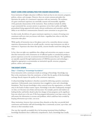 eight core crm capabilities for higher education
       Every institution of higher education is different. Each one has its own structure, programs,
       policies, culture, and strategies. However, there are certain common principles that
       determine the quality of a constituent’s experience with any institution. The attributes
       of a great constituent experience are essentially constant and measurable, regardless
       of the particular characteristics of the institution. These attributes include the ability
       to get consistently fast, accurate answers to questions; service that is polite and highly
       personalized; being supported with timely, relevant notifications and reminders; and the
       ability to use whichever communication channel is most convenient at any given time.

       In other words, the delivery of a great constituent experience is a matter of treating every
       constituent well every time you interact with them—regardless how, when or why that
       interaction takes place.

       While quality of interaction may at first glance seem to be a somewhat abstract concept,
       experience demonstrates there are actually specific, concrete steps institutions can take to
       maximize it. Experience also shows that specific, concrete benefits result from taking these
       steps.

       In fact, there are eight core capabilities that colleges and universities can acquire to ensure
       that their interactions with constituents are of sufficient quality to cumulatively produce a
       positive experience across the recruitment/retention/advancement lifecycle. The capabilities
       are typically acquired through implementation of CRM best practices and technology—
       adapted as appropriate to accommodate an institution’s specific structure, programs,
       policies, culture, and strategies.

       the eight steps
       Step 1: Creating a “knowledge foundation”
       Every interaction with a constituent entails an exchange of knowledge. Knowledge may
       flow to the constituents, from the constituent, or both. But the quality of this knowledge
       exchange directly impacts the quality of the constituent experience.

       A robust knowledge foundation is therefore essential for delivering a positive constituent
       experience. Unfortunately, many institutions have struggled to create such a knowledge
       foundation. That’s because knowledge is often scattered across the organization—or locked
       away in the heads of subject-matter experts. Knowledge is also often inadequately managed
       ver time, so it becomes out-of-date and inaccurate. For example, parents and students are
       looking further and further ahead to plan but changes in loan programs can be significant
       from one school year to the next. If the loan program information is not kept current, they
       will assume the information is accurate and problems, which could have been avoided by
       keeping information up-to-date, can occur.

       Many institutions, however, have overcome these obstacles so that they can provide both
       constituents and frontline staff with knowledge that is consistently accurate, up-to-date, and
       relevant to their immediate needs.

       One way they typically accomplish this is by becoming intentional about building a
       knowledge foundation that is sufficiently comprehensive. Such a knowledge base usually                           4
                                                                                                         www.rightnow.com
Share This
 