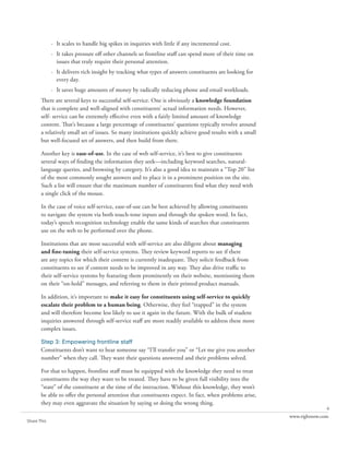 · It scales to handle big spikes in inquiries with little if any incremental cost.
             · It takes pressure off other channels so frontline staff can spend more of their time on
               issues that truly require their personal attention.
             · It delivers rich insight by tracking what types of answers constituents are looking for
               every day.
             · It saves huge amounts of money by radically reducing phone and email workloads.
       There are several keys to successful self-service. One is obviously a knowledge foundation
       that is complete and well-aligned with constituents’ actual information needs. However,
       self- service can be extremely effective even with a fairly limited amount of knowledge
       content. That’s because a large percentage of constituents’ questions typically revolve around
       a relatively small set of issues. So many institutions quickly achieve good results with a small
       but well-focused set of answers, and then build from there.

       Another key is ease-of-use. In the case of web self-service, it’s best to give constituents
       several ways of finding the information they seek—including keyword searches, natural-
       language queries, and browsing by category. It’s also a good idea to maintain a “Top 20” list
       of the most commonly sought answers and to place it in a prominent position on the site.
       Such a list will ensure that the maximum number of constituents find what they need with
       a single click of the mouse.

       In the case of voice self-service, ease-of-use can be best achieved by allowing constituents
       to navigate the system via both touch-tone inputs and through the spoken word. In fact,
       today’s speech recognition technology enable the same kinds of searches that constituents
       use on the web to be performed over the phone.

       Institutions that are most successful with self-service are also diligent about managing
       and fine-tuning their self-service systems. They review keyword reports to see if there
       are any topics for which their content is currently inadequate. They solicit feedback from
       constituents to see if content needs to be improved in any way. They also drive traffic to
       their self-service systems by featuring them prominently on their website, mentioning them
       on their “on-hold” messages, and referring to them in their printed product manuals.

       In addition, it’s important to make it easy for constituents using self-service to quickly
       escalate their problem to a human being. Otherwise, they feel “trapped” in the system
       and will therefore become less likely to use it again in the future. With the bulk of student
       inquiries answered through self-service staff are more readily available to address these more
       complex issues.

       Step 3: Empowering frontline staff
       Constituents don’t want to hear someone say “I’ll transfer you” or “Let me give you another
       number” when they call. They want their questions answered and their problems solved.

       For that to happen, frontline staff must be equipped with the knowledge they need to treat
       constituents the way they want to be treated. They have to be given full visibility into the
       “state” of the constituent at the time of the interaction. Without this knowledge, they won’t
       be able to offer the personal attention that constituents expect. In fact, when problems arise,
       they may even aggravate the situation by saying or doing the wrong thing.
                                                                                                                         6
                                                                                                          www.rightnow.com
Share This
 
