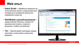 Web опыт
• Intent Guide – обработка запросов на
естественном языке и индустриальные
словари для понимания реального
намерения клиентов.

• Web/Mobile самообслуживание –
предоставляет богатое, онлайн CX
решение для поиска, покупки и
решения с любого устройства.

• Чат – обеспечивает разговоры между
агентами и клиентами в реальном
времени.

7

Copyright © 2012, Oracle and/or its affiliates. All rights reserved.

 