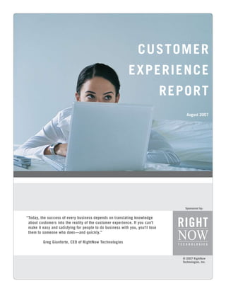 CUSTOMER
                                                           EXPERIENCE
                                                                               RE PO R T
                                                                                      August 2007




                                                                                     Sponsored by:


“Today, the success of every business depends on translating knowledge
 about customers into the reality of the customer experience. If you can’t
 make it easy and satisfying for people to do business with you, you’ll lose
 them to someone who does—and quickly.”

         Greg Gianforte, CEO of RightNow Technologies


                                                                                   © 2007 RightNow
                                                                                   Technologies, Inc.
 