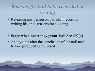 Reasons for bail to be recorded in
writing
Releasing any person on bail shall record in
writing his or its reasons for so doing.
Stage when court may grant bail Sec 497(4)
At any time after the conclusion of the trail and
before judgment is delivered.
 