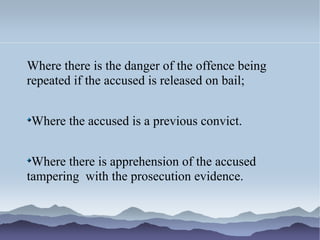 Where there is the danger of the offence being
repeated if the accused is released on bail;
Where the accused is a previous convict.
Where there is apprehension of the accused
tampering with the prosecution evidence.
 