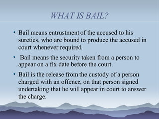 WHAT IS BAIL?
Bail means entrustment of the accused to his
sureties, who are bound to produce the accused in
court whenever required.
Bail means the security taken from a person to
appear on a fix date before the court.
Bail is the release from the custody of a person
charged with an offence, on that person signed
undertaking that he will appear in court to answer
the charge.
 