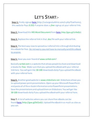 LET’S START:-
Step 1: Firstly signup here (http://uslargestsafelist.com/s.php?Cwilliams),
this website Pays 0.25$ if anyone does a free signup at your referral link.
Step 2: Download this MS Word Document from here (http://goo.gl/1z9xQU)
Step 3: Replace the referral linkin that .doc file with your referral link.
Step 4: The best way now to spread our referral link is through distributing
this eBook for free. Do not worry you not have to manuallysend this eBook
to anyone.
Step 5: Have you ever heard of www.scribd.com?
Basically scribd.com is a website that allows people to share and download
e-books for free. Make sure that you upload the eBookwith your referral
linkhere. You will gain like 30-100 downloads dailyifyou upload the eBook
with yourreferral here.
Step 6: Another good website is www.slideshare.net.Slideshare allows you
to upload power point presentations.Open up your Microsoft PowerPoint
and paste all of the e-book informationonto PowerPoint presentations.
Save the presentations and uploadthem on Slideshare.You will get like
30-100 downloads dailyifyou upload the eBookwith your referral here.
Step 7: A list of websites where you can share free eBooks can be
found here (http://goo.gl/bG1xGi).Upload the eBookin as much as sites as
you can.
 