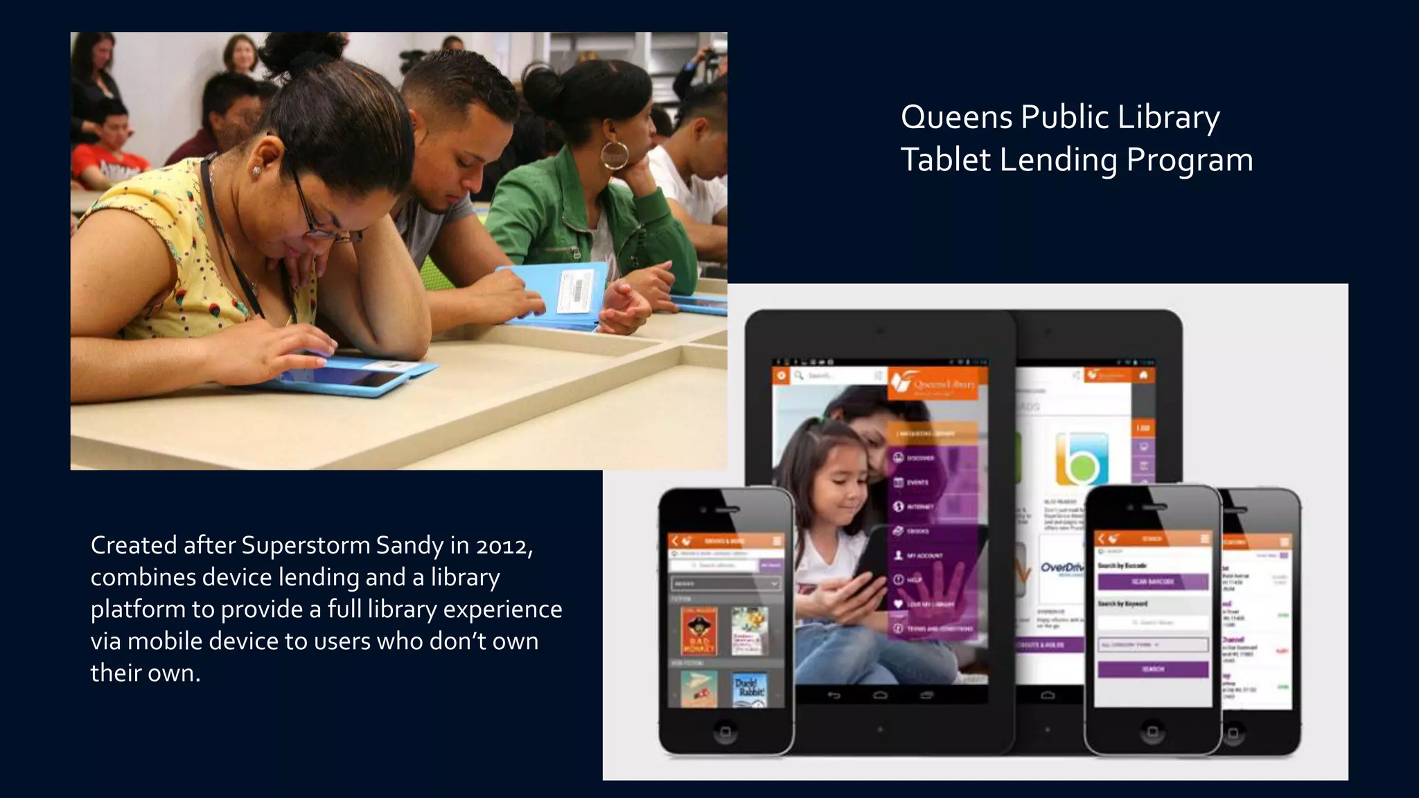 Queens Public Library
Tablet Lending Program
Created after Superstorm Sandy in 2012,
combines device lending and a library
platform to provide a full library experience
via mobile device to users who don’t own
their own.
 