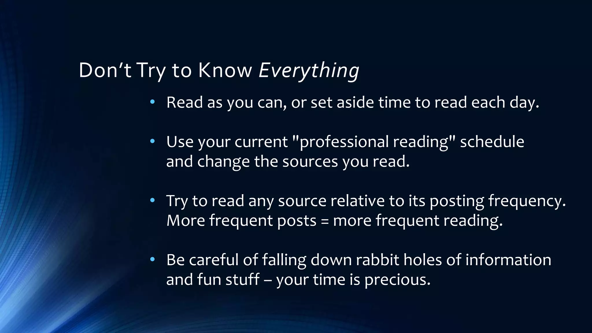 • Read as you can, or set aside time to read each day.
• Use your current "professional reading" schedule
and change the sources you read.
• Try to read any source relative to its posting frequency.
More frequent posts = more frequent reading.
• Be careful of falling down rabbit holes of information
and fun stuff – your time is precious.
Don’t Try to Know Everything
 