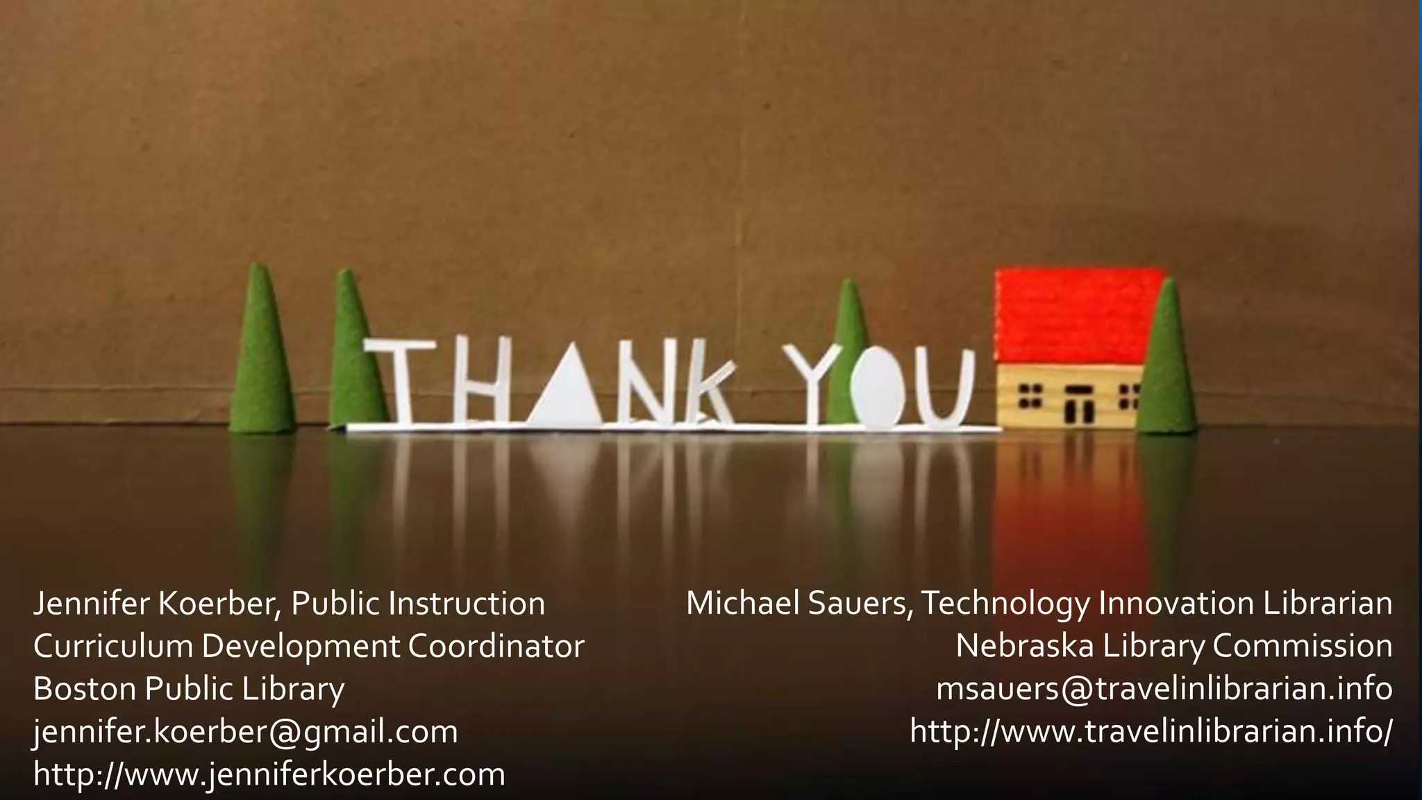 Jennifer Koerber, Public Instruction
Curriculum Development Coordinator
Boston Public Library
jennifer.koerber@gmail.com
http://www.jenniferkoerber.com
Michael Sauers,Technology Innovation Librarian
Nebraska Library Commission
msauers@travelinlibrarian.info
http://www.travelinlibrarian.info/
 