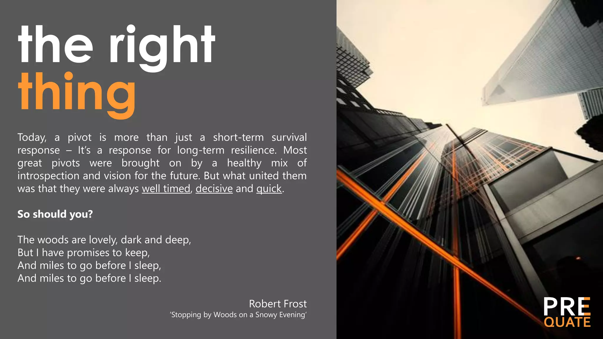 thing
the right
Today, a pivot is more than just a short-term survival
response – It’s a response for long-term resilience. Most
great pivots were brought on by a healthy mix of
introspection and vision for the future. But what united them
was that they were always well timed, decisive and quick.
So should you?
The woods are lovely, dark and deep,
But I have promises to keep,
And miles to go before I sleep,
And miles to go before I sleep.
Robert Frost
‘Stopping by Woods on a Snowy Evening’
 
