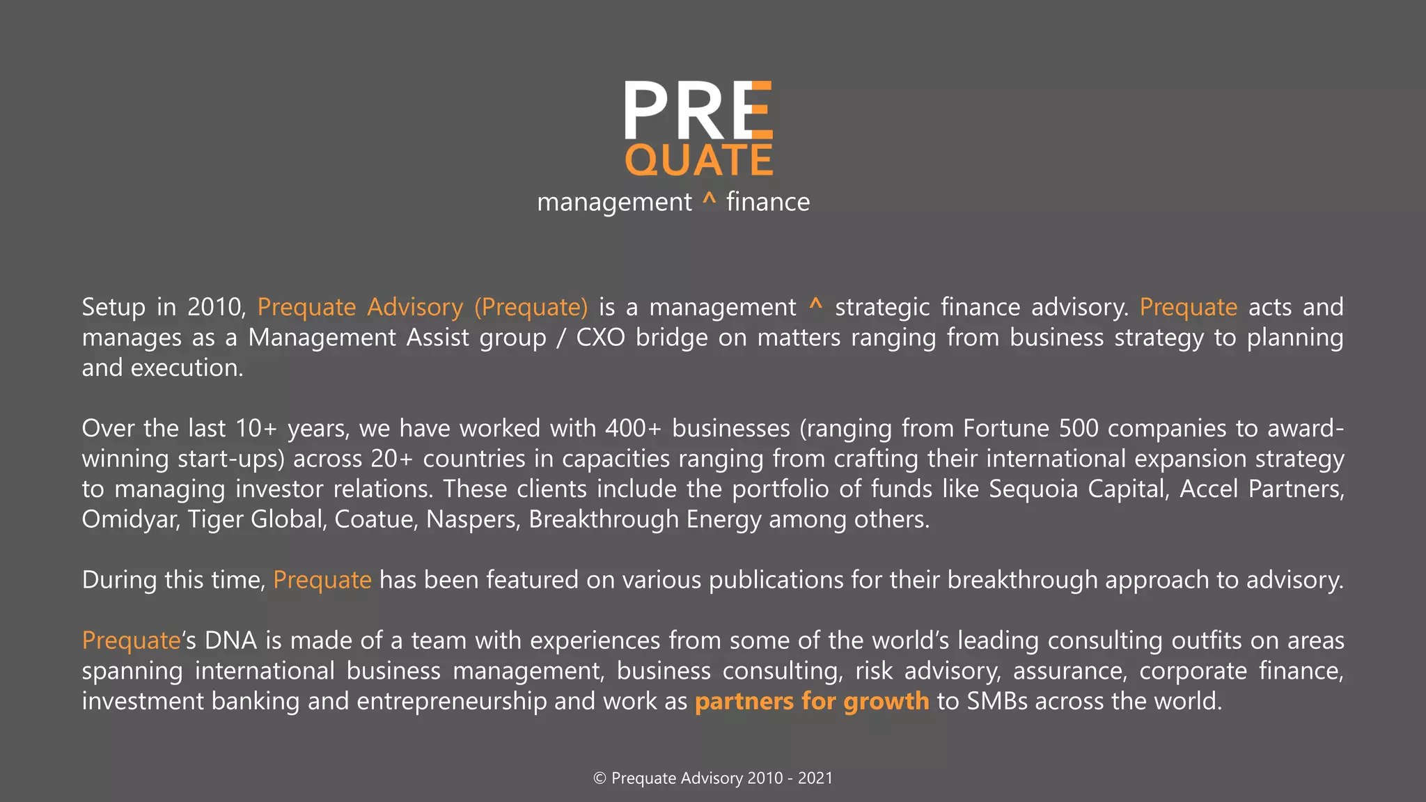 Setup in 2010, Prequate Advisory (Prequate) is a management ^ strategic finance advisory. Prequate acts and
manages as a Management Assist group / CXO bridge on matters ranging from business strategy to planning
and execution.
Over the last 10+ years, we have worked with 400+ businesses (ranging from Fortune 500 companies to award-
winning start-ups) across 20+ countries in capacities ranging from crafting their international expansion strategy
to managing investor relations. These clients include the portfolio of funds like Sequoia Capital, Accel Partners,
Omidyar, Tiger Global, Coatue, Naspers, Breakthrough Energy among others.
During this time, Prequate has been featured on various publications for their breakthrough approach to advisory.
Prequate‘s DNA is made of a team with experiences from some of the world’s leading consulting outfits on areas
spanning international business management, business consulting, risk advisory, assurance, corporate finance,
investment banking and entrepreneurship and work as partners for growth to SMBs across the world.
management ^ finance
© Prequate Advisory 2010 - 2021
 