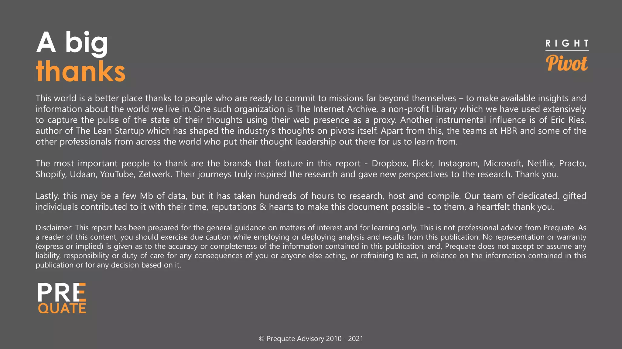 This world is a better place thanks to people who are ready to commit to missions far beyond themselves – to make available insights and
information about the world we live in. One such organization is The Internet Archive, a non-profit library which we have used extensively
to capture the pulse of the state of their thoughts using their web presence as a proxy. Another instrumental influence is of Eric Ries,
author of The Lean Startup which has shaped the industry’s thoughts on pivots itself. Apart from this, the teams at HBR and some of the
other professionals from across the world who put their thought leadership out there for us to learn from.
The most important people to thank are the brands that feature in this report - Dropbox, Flickr, Instagram, Microsoft, Netflix, Practo,
Shopify, Udaan, YouTube, Zetwerk. Their journeys truly inspired the research and gave new perspectives to the research. Thank you.
Lastly, this may be a few Mb of data, but it has taken hundreds of hours to research, host and compile. Our team of dedicated, gifted
individuals contributed to it with their time, reputations & hearts to make this document possible - to them, a heartfelt thank you.
Disclaimer: This report has been prepared for the general guidance on matters of interest and for learning only. This is not professional advice from Prequate. As
a reader of this content, you should exercise due caution while employing or deploying analysis and results from this publication. No representation or warranty
(express or implied) is given as to the accuracy or completeness of the information contained in this publication, and, Prequate does not accept or assume any
liability, responsibility or duty of care for any consequences of you or anyone else acting, or refraining to act, in reliance on the information contained in this
publication or for any decision based on it.
© Prequate Advisory 2010 - 2021
thanks
A big
 