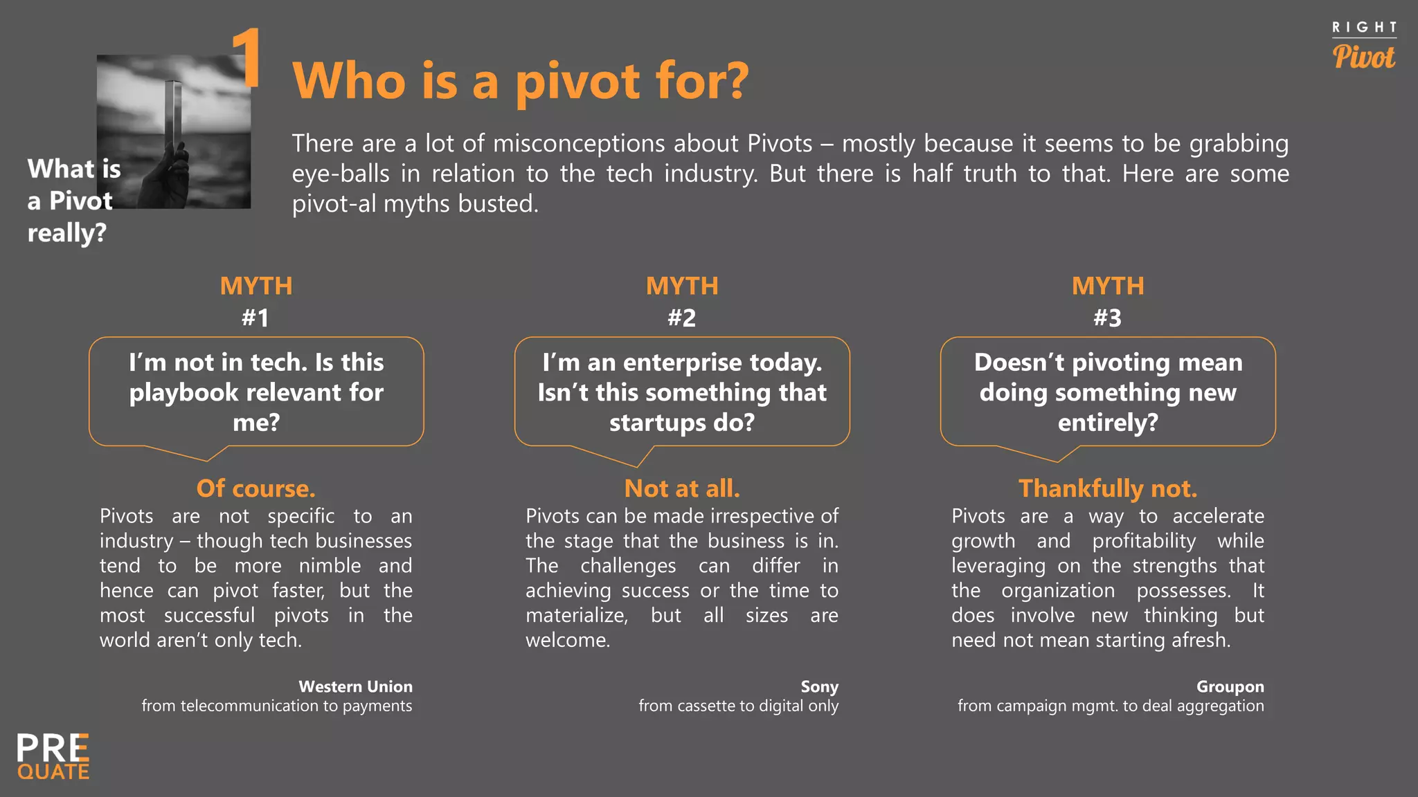 Who is a pivot for?
There are a lot of misconceptions about Pivots – mostly because it seems to be grabbing
eye-balls in relation to the tech industry. But there is half truth to that. Here are some
pivot-al myths busted.
I’m not in tech. Is this
playbook relevant for
me?
I’m an enterprise today.
Isn’t this something that
startups do?
MYTH
#1
MYTH
#2
Doesn’t pivoting mean
doing something new
entirely?
MYTH
#3
Of course.
Pivots are not specific to an
industry – though tech businesses
tend to be more nimble and
hence can pivot faster, but the
most successful pivots in the
world aren’t only tech.
Western Union
from telecommunication to payments
Not at all.
Pivots can be made irrespective of
the stage that the business is in.
The challenges can differ in
achieving success or the time to
materialize, but all sizes are
welcome.
Sony
from cassette to digital only
Thankfully not.
Pivots are a way to accelerate
growth and profitability while
leveraging on the strengths that
the organization possesses. It
does involve new thinking but
need not mean starting afresh.
Groupon
from campaign mgmt. to deal aggregation
 