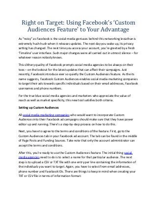 Right on Target: Using Facebook’s ‘Custom
    Audiences Feature’ to Your Advantage
As “noisy” as Facebook is the social media geniuses behind this networking leviathan is
extremely hush-hush when it releases updates. The next day you wake up, its privacy
setting has changed. The next time you access your account, you’re greeted by a fresh
‘Timeline’ user interface. Such major changes were all carried out in utmost silence – for
whatever reason nobody knows.

This slithery quality of Facebook prompts social media agencies to be always on their
toes – on the lookout for the latest updates that can affect their campaigns. Just
recently, Facebook introduce ever so quietly the Custom Audiences feature. As the its
name suggests, Facebook Custom Audiences enables social media marketing companies
to target their ads towards specific individuals based on their email addresses, Facebook
usernames and phone numbers.

For the true blue social media agencies and marketers who appreciate the value of
reach as well as market specificity, this new tool satisfies both criteria.

Setting up Custom Audiences

All social media marketing companies who would want to incorporate Custom
Audiences into their Facebook ad campaigns should make sure that they have power
editor up and running. There’s a step-by-step process on how to do this.

Next, you have to agree to the terms and conditions of the feature. First, go to the
Custom Audiences tab in your Facebook ad account. The tab can be found in the middle
of Page Posts and Funding Sources. Take note that only the account administrator can
accept the terms and conditions.

After this, you’re ready to use the Custom Audiences feature. The initial thing social
media agencies need to do is to select a name for that particular audience. The next
step is to upload a CSV or TXT file with one entry per line containing the information of
the individuals you want to target. Again, you have to select from email addresses,
phone number and Facebook IDs. There are things to keep in mind when creating your
TXT or CSV file in terms of information format:
 