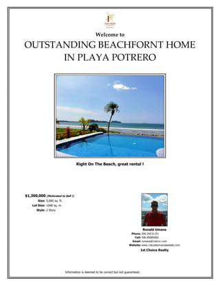 Welcome to

OUTSTANDING BEACHFORNT HOME
      IN PLAYA POTRERO




                                      Right On The Beach, great rental !




$1,300,000 (Motivated to Sell !)
        Size: 5,000 sq. ft.
    Lot Size: 1068 sq. m.
       Style: 2 Story




                                                                                         Ronald Umana
                                                                             Phone: 506-26531191
                                                                               Cell: 506-85085002
                                                                              Email: rumana@1stcrcr.com
                                                                            Website: www.1stcostaricarealestate.com
                                                                                        1st Choice Realty




                              Information is deemed to be correct but not guaranteed.
 