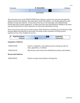 Concrete 6. Innovation Abstract
MID-RANGE
 
This mid-range score on the INNOVATION factor indicates a person who innovates through both
abstract and concrete thinking. More than likely, Sarah will exhibit a very flexible approach toward
problem solving and creativity. At times those who score in the mid-range will enthusiastically
initiate ideas that are quite imaginative. At other times they may find themselves holding to the status
quo and relying heavily on their experience for innovation and problem solving. 
Since everyone has some area of creative genius, Sarah should try to identify key areas that have high
personal appeal and potential for innovation. Focusing on these situations will help a person
capitalize on his or her strengths for success. 
Experience-Based6. Imaginative
Practical Resourceful
Imaginative Subfactor
STRENGTHS Creative, imaginative, and original; good at coming up with new
ideas, approaches, or methods.
STRUGGLES May become easily bored with established procedures and methods.
Resourceful Subfactor
MID-RANGE Projects average resourcefulness and ingenuity.
06/25/2014
P 10
 