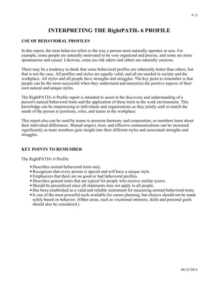 INTERPRETING THE RightPATH® 6 PROFILE
USE OF BEHAVIORAL PROFILES
In this report, the term behavior refers to the way a person most naturally operates or acts. For
example, some people are naturally motivated to be very organized and precise, and some are more
spontaneous and casual. Likewise, some are risk takers and others are naturally cautious. 
There may be a tendency to think that some behavioral profiles are inherently better than others, but
that is not the case. All profiles and styles are equally valid, and all are needed in society and the
workplace. All styles and all people have strengths and struggles. The key point to remember is that
people can be the most successful when they understand and maximize the positive aspects of their
own natural and unique styles. 
The RightPATH® 6 Profile report is intended to assist in the discovery and understanding of a
person's natural behavioral traits and the application of these traits in the work environment. This
knowledge can be empowering to individuals and organizations as they jointly seek to match the
needs of the person to positions, roles, and teams in the workplace. 
This report also can be used by teams to promote harmony and cooperation, as members learn about
their individual differences. Mutual respect, trust, and effective communications can be increased
significantly as team members gain insight into their different styles and associated strengths and
struggles. 
KEY POINTS TO REMEMBER
The RightPATH® 6 Profile:
Describes normal behavioral traits only. 
Recognizes that every person is special and will have a unique style. 
Emphasizes that there are no good or bad behavioral profiles. 
Describes general traits that are typical for people who receive similar scores. 
Should be personlized since all statements may not apply to all people. 
Has been established as a valid and reliable instrument for measuring normal behavioral traits. 
Is one of the most powerful tools available for career planning, but choices should not be made
solely based on behavior. (Other areas, such as vocational interests, skills and personal goals
should also be considered.) 
06/25/2014
P 11
 
