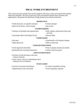 IDEAL WORK ENVIRONMENT
This section provides insights that will be helpful in choosing a work environment that matches
behavioral strengths. The more closely the work environment matches these elements and
opportunities, the greater the likelihood of high productivity and job satisfaction. 
DOMINANCE
make decisions; set agendas and pace initiate changes
plan for the future, create strategy get results
EXTROVERSION
interacts with people and organizations talk, explain, and promote ideas and
activities
encourage others and interject levity present ideas
COMPASSION
fast pace comfortable with frequent changes
high objectivity able to multi-task
CONSCIENTIOUSNESS
well organized and orderly time to prepare and process details
predictable but exacting transactions achieve and meet goals
ADVENTUROUSNESS
mixture of mild adventure with some
cautious elements
some variety with new undertakings and a
moderate level of ambition
INNOVATION
mixture of concrete and abstract a variety of problem solving
opportunities to be resourceful some originality required
06/25/2014
P 4
 