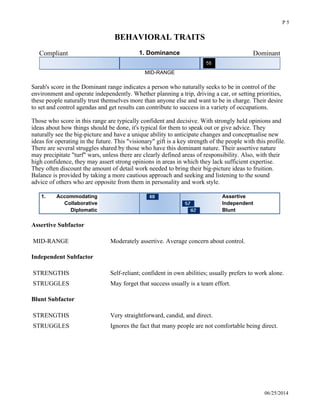 BEHAVIORAL TRAITS
Compliant 1. Dominance Dominant
MID-RANGE
 
Sarah's score in the Dominant range indicates a person who naturally seeks to be in control of the
environment and operate independently. Whether planning a trip, driving a car, or setting priorities,
these people naturally trust themselves more than anyone else and want to be in charge. Their desire
to set and control agendas and get results can contribute to success in a variety of occupations.
Those who score in this range are typically confident and decisive. With strongly held opinions and
ideas about how things should be done, it's typical for them to speak out or give advice. They
naturally see the big-picture and have a unique ability to anticipate changes and conceptualise new
ideas for operating in the future. This "visionary" gift is a key strength of the people with this profile.
There are several struggles shared by those who have this dominant nature. Their assertive nature
may precipitate "turf" wars, unless there are clearly defined areas of responsibility. Also, with their
high confidence, they may assert strong opinions in areas in which they lack sufficient expertise.
They often discount the amount of detail work needed to bring their big-picture ideas to fruition.
Balance is provided by taking a more cautious approach and seeking and listening to the sound
advice of others who are opposite from them in personality and work style. 
Accommodating1. Assertive
Collaborative Independent
Diplomatic Blunt
Assertive Subfactor
MID-RANGE Moderately assertive. Average concern about control.
Independent Subfactor
STRENGTHS Self-reliant; confident in own abilities; usually prefers to work alone.
STRUGGLES May forget that success usually is a team effort.
Blunt Subfactor
STRENGTHS Very straightforward, candid, and direct.
STRUGGLES Ignores the fact that many people are not comfortable being direct.
Introverted 2. Extroversion Extroverted
06/25/2014
P 5
 