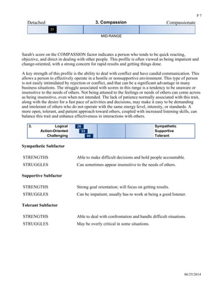 Detached 3. Compassion Compassionate
MID-RANGE
 
Sarah's score on the COMPASSION factor indicates a person who tends to be quick reacting,
objective, and direct in dealing with other people. This profile is often viewed as being impatient and
change-oriented, with a strong concern for rapid results and getting things done.
A key strength of this profile is the ability to deal with conflict and have candid communication. This
allows a person to effectively operate in a hostile or nonsupportive environment. This type of person
is not easily intimidated by rejection or conflict, and that can be a significant advantage in many
business situations. The struggle associated with scores in this range is a tendency to be unaware or
insensitive to the needs of others. Not being attuned to the feelings or needs of others can come across
as being insensitive, even when not intended. The lack of patience normally associated with this trait,
along with the desire for a fast pace of activities and decisions, may make it easy to be demanding
and intolerant of others who do not operate with the same energy level, intensity, or standards. A
more open, tolerant, and patient approach toward others, coupled with increased listening skills, can
balance this trait and enhance effectiveness in interactions with others. 
Logical3. Sympathetic
Action-Oriented Supportive
Challenging Tolerant
Sympathetic Subfactor
STRENGTHS Able to make difficult decisions and hold people accountable.
STRUGGLES Can sometimes appear insensitive to the needs of others.
Supportive Subfactor
STRENGTHS Strong goal orientation; will focus on getting results.
STRUGGLES Can be impatient; usually has to work at being a good listener.
Tolerant Subfactor
STRENGTHS Able to deal with confrontation and handle difficult situations.
STRUGGLES May be overly critical in some situations.
Unstructured 4. Conscientiousness Structured
06/25/2014
P 7
 