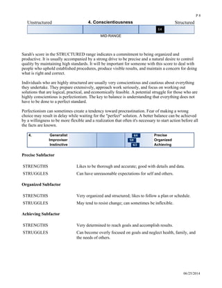 Unstructured 4. Conscientiousness Structured
MID-RANGE
 
Sarah's score in the STRUCTURED range indicates a commitment to being organized and
productive. It is usually accompanied by a strong drive to be precise and a natural desire to control
quality by maintaining high standards. It will be important for someone with this score to deal with
people who uphold established procedures, produce visible results, and maintain a concern for doing
what is right and correct. 
Individuals who are highly structured are usually very conscientious and cautious about everything
they undertake. They prepare extensively, approach work seriously, and focus on working out
solutions that are logical, practical, and economically feasible. A potential struggle for those who are
highly conscientious is perfectionism. The key to balance is understanding that everything does not
have to be done to a perfect standard. 
Perfectionism can sometimes create a tendency toward procrastination. Fear of making a wrong
choice may result in delay while waiting for the "perfect" solution. A better balance can be achieved
by a willingness to be more flexible and a realization that often it's necessary to start action before all
the facts are known. 
Generalist4. Precise
Improviser Organized
Instinctive Achieving
Precise Subfactor
STRENGTHS Likes to be thorough and accurate; good with details and data.
STRUGGLES Can have unreasonable expectations for self and others.
Organized Subfactor
STRENGTHS Very organized and structured; likes to follow a plan or schedule.
STRUGGLES May tend to resist change; can sometimes be inflexible.
Achieving Subfactor
STRENGTHS Very determined to reach goals and accomplish results.
STRUGGLES Can become overly focused on goals and neglect health, family, and
the needs of others.
Cautious 5. Adventurousness Adventurous
06/25/2014
P 8
 